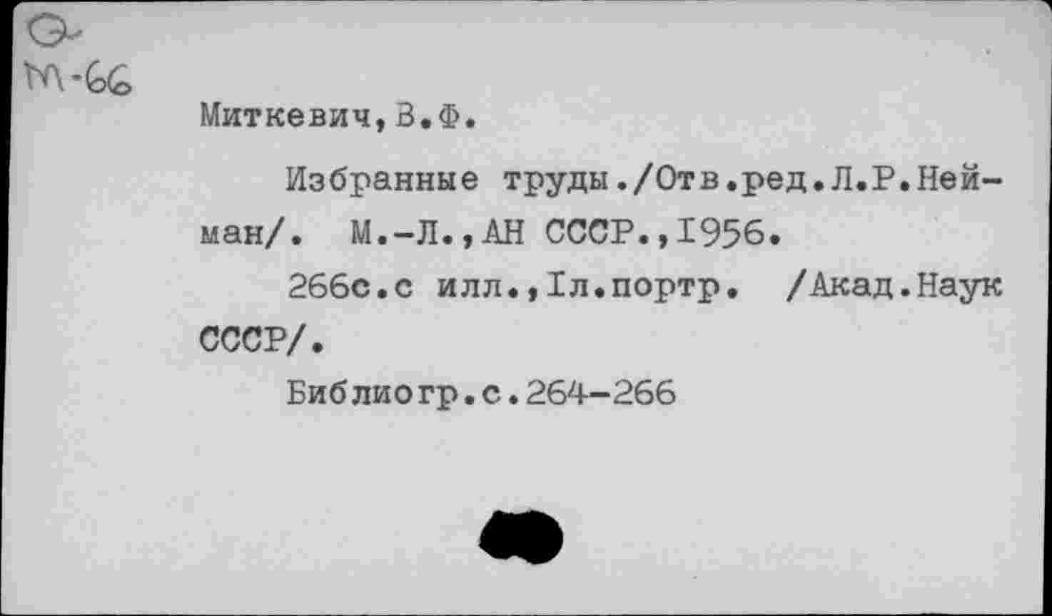 ﻿Миткевич,В.Ф.
Избранные труды./Отв.ред.Л.Р.Нейман/. М.-Л.,АН СССР.,1956.
266с.с илл.,1л.портр. /Акад.Наук СССР/.
Биб лио гр.с.264-266